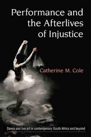 Performance and the Afterlives of Injustice: Dance and Live Art in Contemporary South Africa and Beyond Catherine Cole 9780472074587