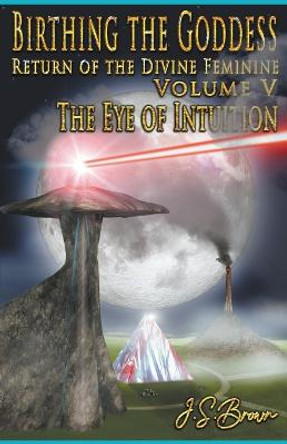 Birthing the Goddess, Return of the Divine Feminine, Volume V, The Eye of Intuition J S Brown 9798201816421