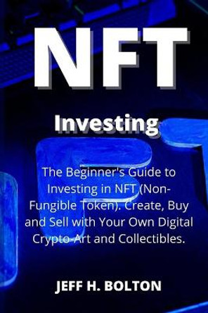 NFT Investing: The Beginner's Guide to Investing in NFT (Non-Fungible Token). Create, Buy and Sell with Your Own Digital Crypto-Art and Collectibles Jeff H Bolton 9781804318676