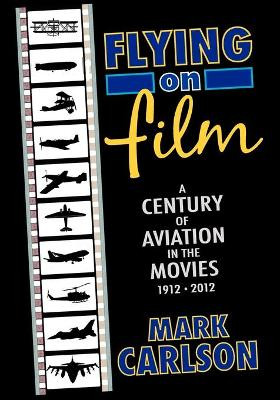 Flying on Film: A Century of Aviation in the Movies, 1912 - 2012 Mark Carlson 9781593932190