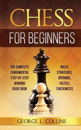 Chess for Beginners: The Complete Fundamental Step-By-Step Winning Guide Book. Rules, Strategies, Openings, Tactics, Checkmates George L Collins 9781801531306