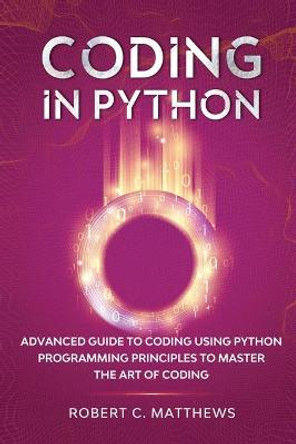 Coding in Python: Advanced Guide to Coding Using Python Programming Principles to Master the Art of Coding Robert C Matthews 9781913842161