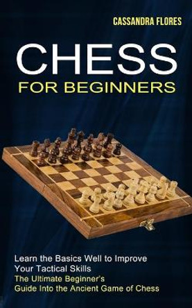 Chess for Beginners: The Ultimate Beginner's Guide Into the Ancient Game of Chess (Learn the Basics Well to Improve Your Tactical Skills) Cassandra Flores 9781990268847