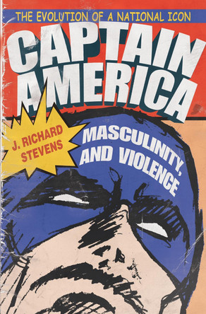 Captain America, Masculinity, and Violence: The Evolution of a National Icon J. Richard Stevens 9780815630913