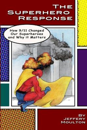 The Superhero Response: How 9/11 Changed Our Superheroes and Why It Matters Jeffery Moulton 9780985806125