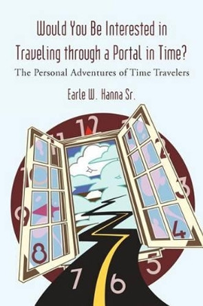 Would You Be Interested in Traveling Through a Portal in Time?: The Personal Adventures of Time Travelers Earle W Hanna, Sr 9781462007066