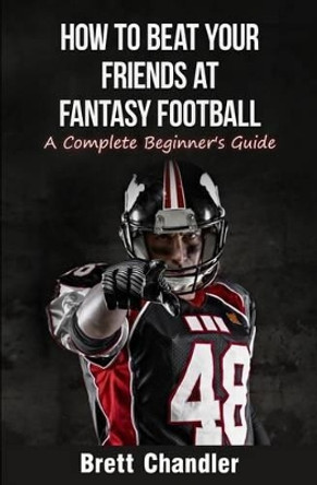 How To Beat Your Friends at Fantasy Football: A Complete Beginner's Guide Brett Chandler 9781511660143