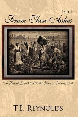 From These Ashes Part I: A Friend Loveth At All Times...Proverbs 17:17 T.E. Reynolds 9781434370075