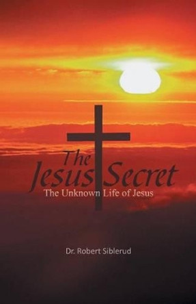 Jesus Secret: The Unknown Life of Jesus Dr Robert Siblerud 9781466950474