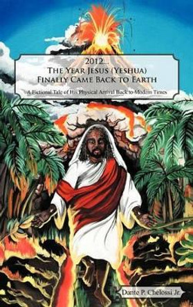 2012...the Year Jesus (Yeshua) Finally Came Back to Earth: A Fictional Tale of His Physical Arrival Back to Modern Times Dante P Chelossi Jr 9781466952225