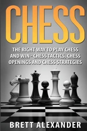 Chess: The Right Way to Play Chess and Win - Chess Tactics, Chess Openings and Chess Strategies Brett Alexander 9781530356140