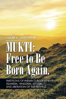 Mukti: Free to Be Born Again: Partitions of Indian Subcontinent, Islamism, Hinduism, Leftism, and Liberation of the Faithful Sachi Dastidar 9781496944832