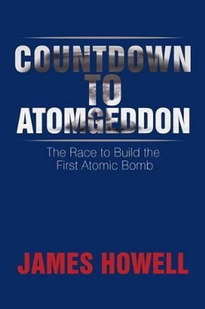 Countdown to Atomgeddon: The Race to Build the First Atomic Bomb James Howell 9781499064384