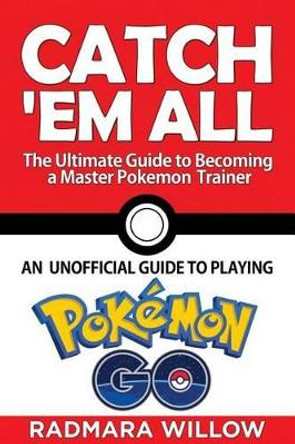 Catch Em All - The Ultimate Guide to Becoming a Master Pokemon Trainer: An Unofficial Guide to Playing Pokemon Go Radmara Willow 9781539478980