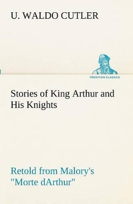 Stories of King Arthur and His Knights Retold from Malory's Morte dArthur by U Waldo Cutler
