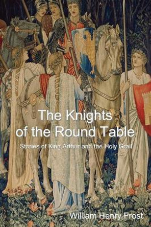 The Knights of the Round Table: Stories of King Arthur and the Holy Grail William Henry Frost 9781500403409