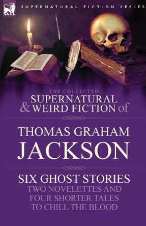 The Collected Supernatural and Weird Fiction of Thomas Graham Jackson-Six Ghost Stories-Two Novelettes and Four Shorter Tales to Chill the Blood Sir Thomas Graham Jackson 9781846778490