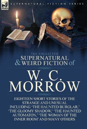 The Collected Supernatural and Weird Fiction of W. C. Morrow: Eighteen Short Stories of the Strange and Unusual Including 'The Haunted Burglar, ' 'The William Chambers Morrow 9781782820062