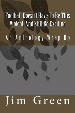 Football Doesn't Have To Be This Violent, And Still Be Exciting: An Anthology Wrap Up Jim Green 9781981440450