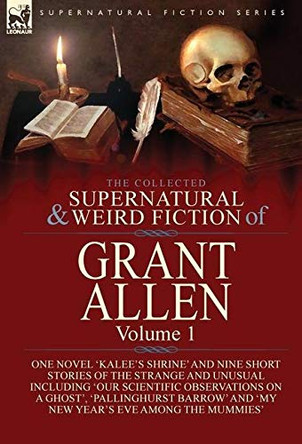 The Collected Supernatural and Weird Fiction of Grant Allen: Volume 1-One Novel 'Kalee's Shrine', and Nine Short Stories of the Strange and Unusual Including 'Our Scientific Observations on a Ghost', 'Pallinghurst Barrow' and 'My New Year's Eve Amo
