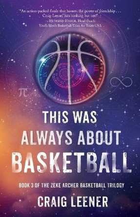 This Was Always About Basketball: Book 3 of the Zeke Archer Basketball Trilogy Craig Leener 9780990548966