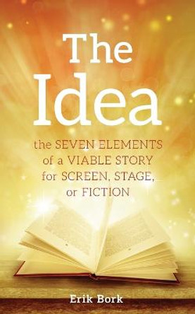 The Idea: The Seven Elements of a Viable Story for Screen, Stage or Fiction Erik Bork 9781732753013