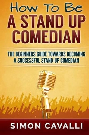 How To Be A Stand Up Comedian: The Beginners Guide Towards Becoming A Successful Stand-up Comedian Simon Cavalli 9781483968032