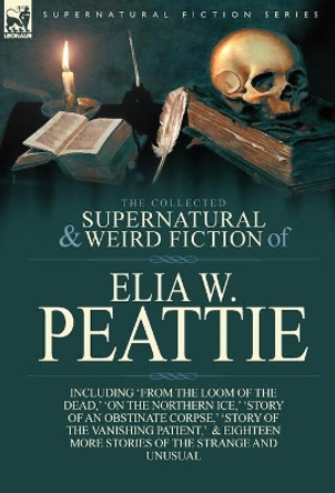 The Collected Supernatural and Weird Fiction of Elia W. Peattie: Twenty-Two Short Stories of the Strange and Unusual Elia W Peattie 9781782821540