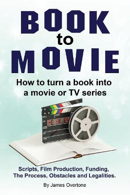 Book to Movie. How to turn a book into a movie or TV series. Scripts, Film Production, Funding, The Process, Obstacles and Legalities. by James Overtone