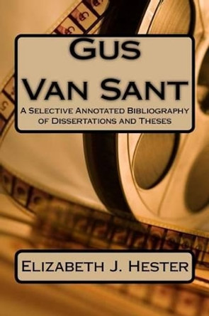 Gus Van Sant: A Selective Annotated Bibliography of Dissertations and Theses Elizabeth J Hester 9781523753727