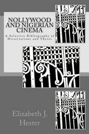 Nollywood and Nigerian Cinema: A Selective Bibliography of Dissertations and Theses Elizabeth J Hester 9781523856053