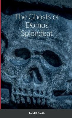 The Ghosts of Domus Splendeat M B Smith 9781387915217