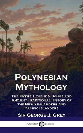 Polynesian Mythology: The Myths, Legends, Songs and Ancient Traditional History of the New Zealanders and Pacific Islanders George J Grey 9781789873849