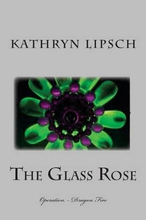 The Glass Rose: Operation - Dragon Fire Kathryn Lipsch 9781479243808