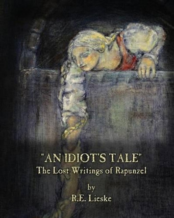 An Idiot's Tale: The Lost Writings of Rapunzel R E Lieske 9781492715702