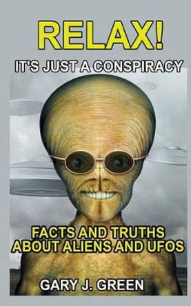 Relax- It's Just a Conspiracy: Facts and Truths about Aliens and UFOs Gary J Green 9781532829055