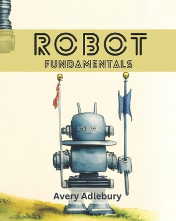 Robot Fundamentals Avery Adlebury 9798389816428