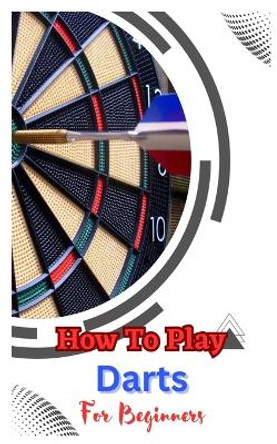 How to Play Darts for Beginners: A Complete Step By Step Guide To Play Darts John Dickson 9798392700295