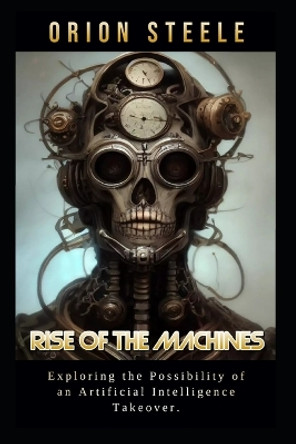 Rise of the Machines: Exploring the Possibility of an Artificial Intelligence Takeover Orion Steele 9798392992003