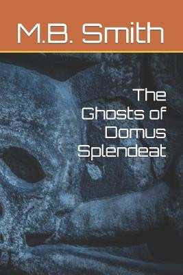 The Ghosts of Domus Splendeat M B Smith 9798840328996