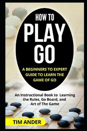 How to Play Go: A Beginners to Expert Guide to Learn The Game of Go: An Instructional Book to Learning the Rules, Go Board, and Art of The Game Tim Ander 9781549564758
