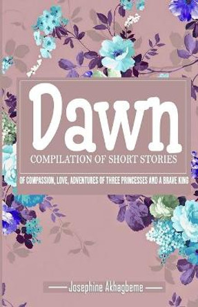 Dawn: Compilation of Short Stories of Compassion, Love, Adventures of Three Princess and a Brave King Josephine Akhagbeme 9798727994726