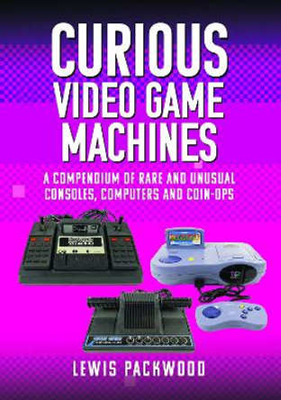 Curious Video Game Machines: A Compendium of Rare and Unusual Consoles, Computers and Coin-Ops Lewis Packwood 9781399073776