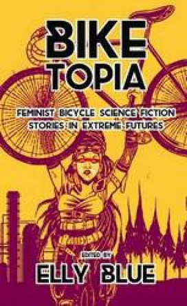 Biketopia: Feminist Bicycle Science Fiction Stories In Extreme Futures by Elly Blue