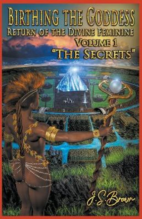 Birthing the Goddess, Return of the Divine Feminine, Volume I, The Secrets J S Brown 9798201554422