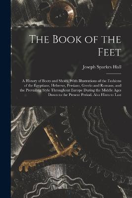 The Book of the Feet; a History of Boots and Shoes, With Illustrations of the Fashions of the Egyptians, Hebrews, Persians, Greeks and Romans, and the Prevailing Style Throughout Europe During the Middle Ages Down to the Present Period. Also Hints 