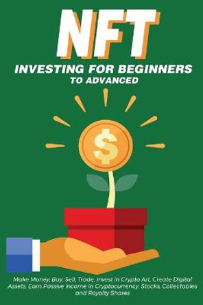 NFT Investing for Beginners to Advanced, Make Money; Buy, Sell, Trade, Invest in Crypto Art, Create Digital Assets, Earn Passive income in Cryptocurrency, Stocks, Collectables and Royalty Shares: Everything You Need to Know about Non Fungible Token