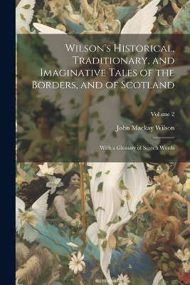 Wilson's Historical, Traditionary, and Imaginative Tales of the Borders, and of Scotland: With a Glossary of Scotch Words; Volume 2 John MacKay Wilson 9781022467101
