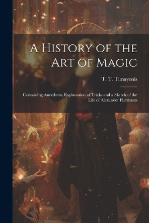 A History of the Art of Magic: Containing Anecdotes, Explanation of Tricks and a Sketch of the Life of Alexander Hermann T T (Telemachus Thomas) Timayenis 9781022439184