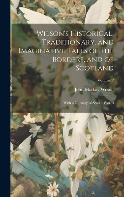 Wilson's Historical, Traditionary, and Imaginative Tales of the Borders, and of Scotland: With a Glossary of Scotch Words; Volume 2 John MacKay Wilson 9781020342325